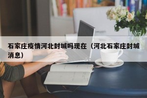 石家庄疫情河北封城吗现在（河北石家庄封城消息）