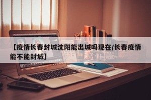 【疫情长春封城沈阳能出城吗现在/长春疫情能不能封城】