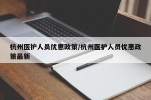 杭州医护人员优惠政策/杭州医护人员优惠政策最新