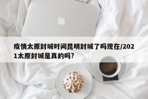 疫情太原封城时间昆明封城了吗现在/2021太原封城是真的吗?