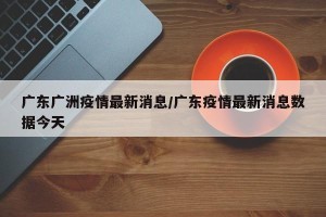 广东广洲疫情最新消息/广东疫情最新消息数据今天