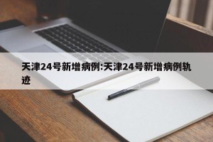 天津24号新增病例:天津24号新增病例轨迹