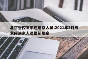 北京管控石家庄进京人员:2021年2月石家庄进京人员最新规定