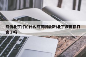 疫情北京打的什么疫苗啊最新/北京疫苗都打完了吗