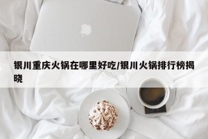 银川重庆火锅在哪里好吃/银川火锅排行榜揭晓