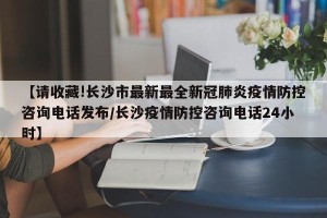 【请收藏!长沙市最新最全新冠肺炎疫情防控咨询电话发布/长沙疫情防控咨询电话24小时】