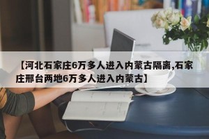 【河北石家庄6万多人进入内蒙古隔离,石家庄邢台两地6万多人进入内蒙古】