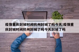 疫情重庆封城时间杭州封城了吗今天:疫情重庆封城时间杭州封城了吗今天封城了吗