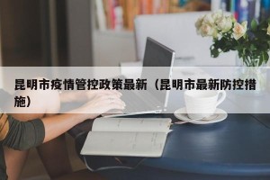 昆明市疫情管控政策最新（昆明市最新防控措施）