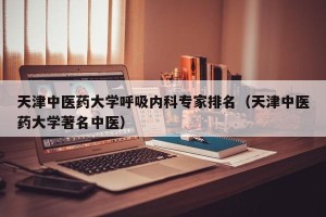 天津中医药大学呼吸内科专家排名（天津中医药大学著名中医）
