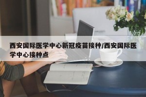 西安国际医学中心新冠疫苗接种/西安国际医学中心接种点