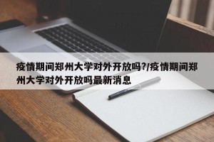 疫情期间郑州大学对外开放吗?/疫情期间郑州大学对外开放吗最新消息