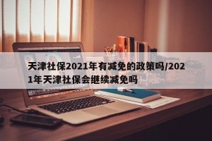 天津社保2021年有减免的政策吗/2021年天津社保会继续减免吗