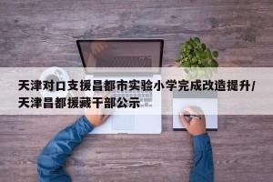 天津对口支援昌都市实验小学完成改造提升/天津昌都援藏干部公示