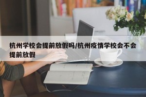 杭州学校会提前放假吗/杭州疫情学校会不会提前放假