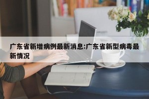 广东省新增病例最新消息:广东省新型病毒最新情况