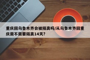 重庆回乌鲁木齐会被隔离吗/从乌鲁木齐回重庆需不需要隔离14天?