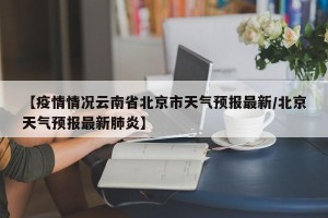 【疫情情况云南省北京市天气预报最新/北京天气预报最新肺炎】