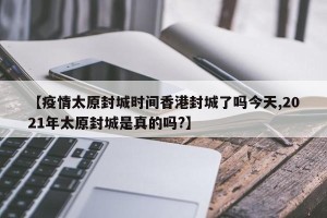 【疫情太原封城时间香港封城了吗今天,2021年太原封城是真的吗?】