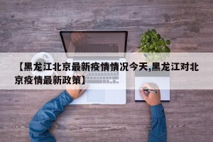 【黑龙江北京最新疫情情况今天,黑龙江对北京疫情最新政策】