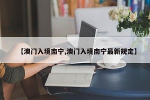 【澳门入境南宁,澳门入境南宁最新规定】