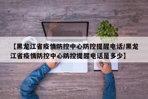 【黑龙江省疫情防控中心防控提醒电话/黑龙江省疫情防控中心防控提醒电话是多少】
