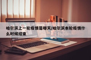 哈尔滨上一轮疫情是哪天/哈尔滨本轮疫情什么时候结束