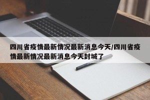 四川省疫情最新情况最新消息今天/四川省疫情最新情况最新消息今天封城了