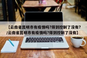 【云南省昆明市有疫情吗?得到控制了没有?/云南省昆明市有疫情吗?得到控制了没有】