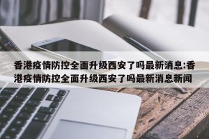 香港疫情防控全面升级西安了吗最新消息:香港疫情防控全面升级西安了吗最新消息新闻