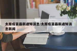太原疫苗最新通知消息:太原疫苗最新通知消息新闻