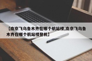 【南京飞乌鲁木齐在哪个航站楼,南京飞乌鲁木齐在哪个航站楼登机】