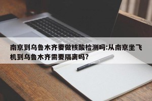南京到乌鲁木齐要做核酸检测吗:从南京坐飞机到乌鲁木齐需要隔离吗?