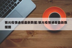 银川疫情通报最新数据:银川疫情通报最新数据图