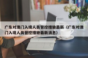 广东对澳门入境人员管控措施最新（广东对澳门入境人员管控措施最新消息）