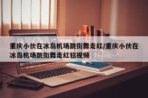 重庆小伙在冰岛机场跳街舞走红/重庆小伙在冰岛机场跳街舞走红毯视频
