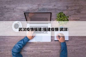 武汉疫情福建:福建疫情 武汉
