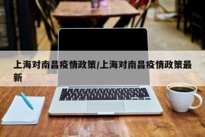 上海对南昌疫情政策/上海对南昌疫情政策最新