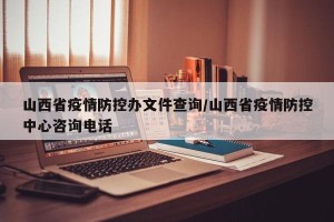 山西省疫情防控办文件查询/山西省疫情防控中心咨询电话