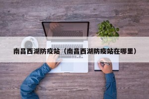 南昌西湖防疫站（南昌西湖防疫站在哪里）