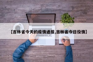 【吉林省今天的疫情通报,吉林省今日役情】