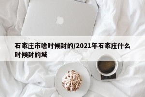 石家庄市啥时候封的/2021年石家庄什么时候封的城
