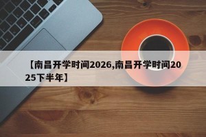 【南昌开学时间2026,南昌开学时间2025下半年】