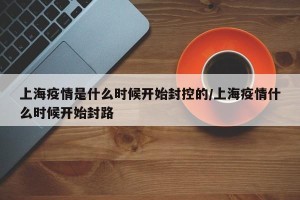 上海疫情是什么时候开始封控的/上海疫情什么时候开始封路