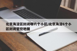 北京海淀区封闭哪六个小区/北京海淀6个小区封闭管控地图