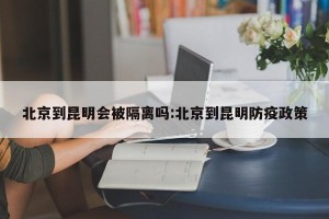 北京到昆明会被隔离吗:北京到昆明防疫政策