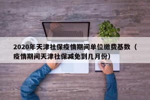 2020年天津社保疫情期间单位缴费基数（疫情期间天津社保减免到几月份）