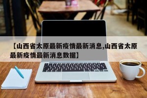 【山西省太原最新疫情最新消息,山西省太原最新疫情最新消息数据】