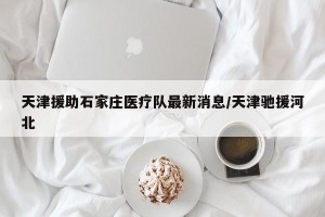 天津援助石家庄医疗队最新消息/天津驰援河北