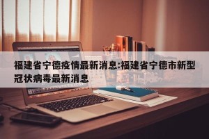 福建省宁德疫情最新消息:福建省宁德市新型冠状病毒最新消息